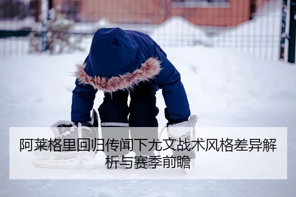 阿莱格里回归传闻下尤文战术风格差异解析与赛季前瞻